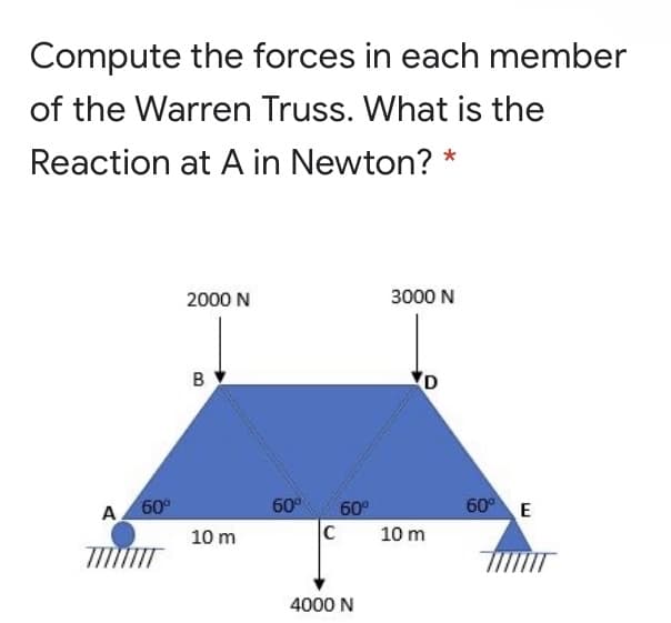 Compute the forces in each member
of the Warren Truss. What is the
Reaction at A in Newton? *
2000 N
3000 N
B
60°
60 E
A 60°
60°
10 m
10 m
4000 N
