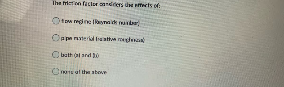 The friction factor considers the effects of:
flow regime (Reynolds number)
pipe material (relative roughness)
both (a) and (b)
none of the above
