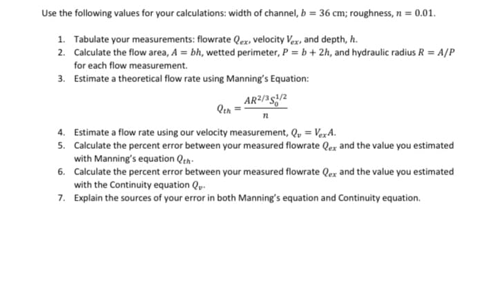 Use the following values for your calculations: width of channel, b = 36 cm; roughness, n = 0.01.
1. Tabulate your measurements: flowrate Qex, velocity Vex, and depth, h.
2. Calculate the flow area, A = bh, wetted perimeter, P = b + 2h, and hydraulic radius R = A/P
for each flow measurement.
3. Estimate a theoretical flow rate using Manning's Equation:
AR²/351/2
Qth
n
4. Estimate a flow rate using our velocity measurement, Q₁ = VexA.
5.
Calculate the percent error between your measured flowrate Qex and the value you estimated
with Manning's equation Qth.
6. Calculate the percent error between your measured flowrate Qex and the value you estimated
with the Continuity equation Qv.
7. Explain the sources of your error in both Manning's equation and Continuity equation.