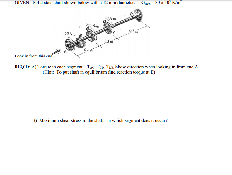 Gstel = 80 x 10° N/m2
GIVEN: Solid steel shaft shown below with a 12 mm diameter.
E
40 N-m
280 N-m
0.5 m
150 N-m
0.3 m
0.4 m
A
Look in from this end
REQ’D: A) Torque in each segment – TẠC, TCD, TdE. Show direction when looking in from end A.
(Hint: To put shaft in equilibrium find reaction torque at E)
B) Maximum shear stress in the shaft. In which segment does it occur?
