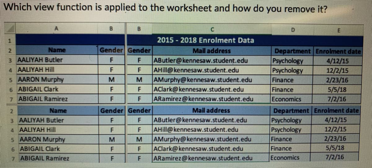 Which view function is applied to the worksheet and how do you remove it?
A
B.
1
2015 - 2018 Enrolment Data
Name
Gender Gender
Department Enrolment date
Psychology
Psychology
Finance
2.
Mail address
3 AALIYAH Butler
AButler@kennesaw.student.edu
AHill@kennesaw.student.edu
AMurphy@kennesaw.student.edu
AClark@kennesaw.student.edu
ARamirez@kennesaw.student.edu
F
4/12/15
12/2/15
4 AALIYAH Hill
F
5 AARON Murphy
6 ABIGAIL Clark
M
M
2/23/16
Finance
5/5/18
7/2/16
F
7 ABIGAIL Ramirez
Economics
Department Enrolment date
Psychology
Psychology
Name
Gender Gender
Mail address
3 AALIYAH Butler
F
AButler@kennesaw.student.edu
4/12/15
4 AALIYAH Hill
F
AHill@kennesaw.student.edu
12/2/15
2/23/16
5 AARON Murphy
6 ABIGAIL Clark
AMurphy@kennesaw.student.edu
AClark@kennesaw.student.edu
ARamirez@kennesaw.student.edu
M
Finance
5/5/18
7/2/16
Finance
7 ABIGAIL Ramirez
F
Economics
