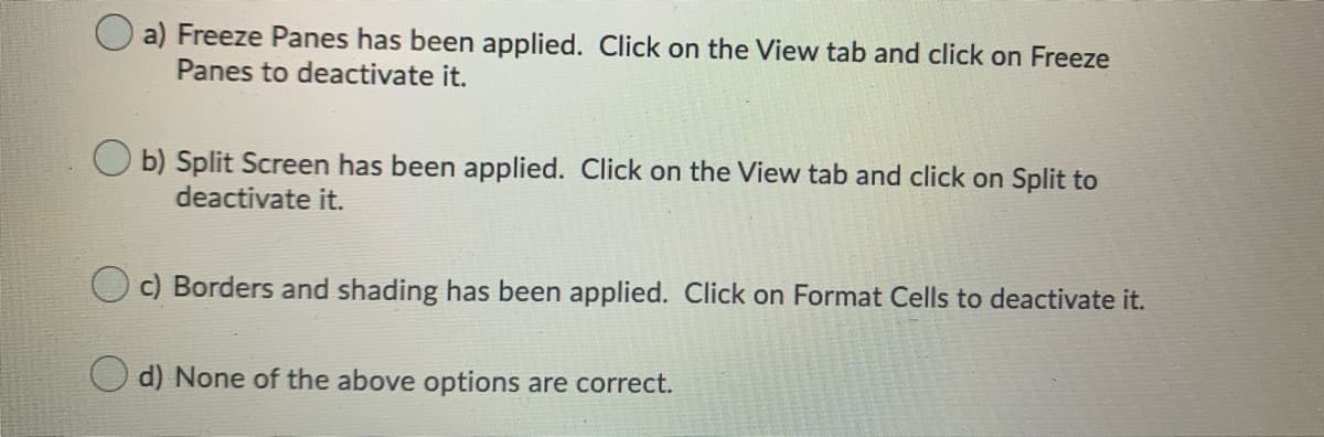 O a) Freeze Panes has been applied. Click on the View tab and click on Freeze
Panes to deactivate it.
b) Split Screen has been applied. Click on the View tab and click on Split to
deactivate it.
c) Borders and shading has been applied. Click on Format Cells to deactivate it.
d) None of the above options are correct.
