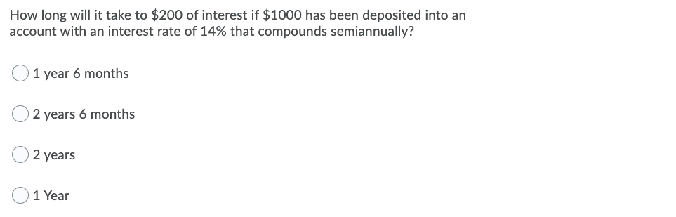 How long will it take to $200 of interest if $1000 has been deposited into an
account with an interest rate of 14% that compounds semiannually?
1 year 6 months
2 years 6 months
2 years
1 Year

