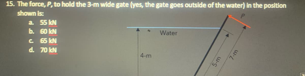 15. The force, P, to hold the 3-m wide gate (yes, the gate goes outside of the water) in the position
shown is:
a. 55 kN
b. 60 kN
Water
C.
65 kN
d. 70 kN
4-m
5-m
7-m
