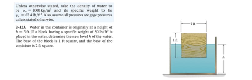 Unless otherwise stated, take the density of water to
be p. = 1000 kg/m³ and its specific weight to be
Y. = 62.4 lb/ft'. Also, assume all pressures are gage pressures
unless stated otherwise.
1 ft
2-123. Water in the container is originally at a height of
h = 3 ft. If a block having a specific weight of 50 lb/ft° is
placed in the water, determine the new level h of the water.
The base of the block is 1 ft square, and the base of the
container is 2 ft square.
1 ft
