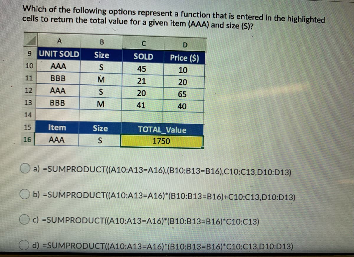 Which of the following options represent a function that is entered in the highlighted
cells to return the total value for a given item (AAA) and size (S)?
A
B
9 UNIT SOLD
Size
SOLD
Price ($)
10
AAA
45
10
11
BBB
M
21
20
12
AAA
S
20
65
13
BBB
M
41
40
14
15
Item
Size
TOTAL_Value
16
AAA
1750
a) =SUMPRODUCT((A10:A13=A16),(B10:B13=B16),C10:C13,D10:D13)
O b) =SUMPRODUCT((A10:A13=A16)*(B10:B13=B16)+C10:C13,D10:D13)
O c) =SUMPRODUCT((A10:A13=A16)*(B10:B13=B16)*C10:C13)
d) =SUMPRODUCT((A10:A13=A16)*(B10:B13=B16)*C10:C13,D10:D13)
