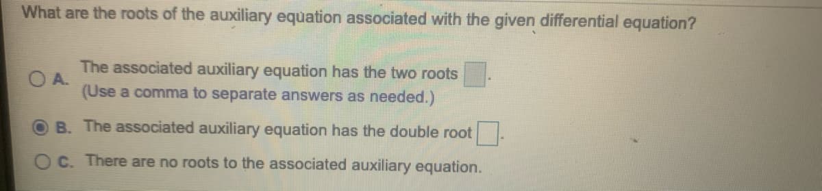 What are the roots of the auxiliary equation associated with the given differential equation?
The associated auxiliary equation has the two roots
O A.
(Use a comma to separate answers as needed.)
B. The associated auxiliary equation has the double root
C. There are no roots to the associated auxiliary equation.

