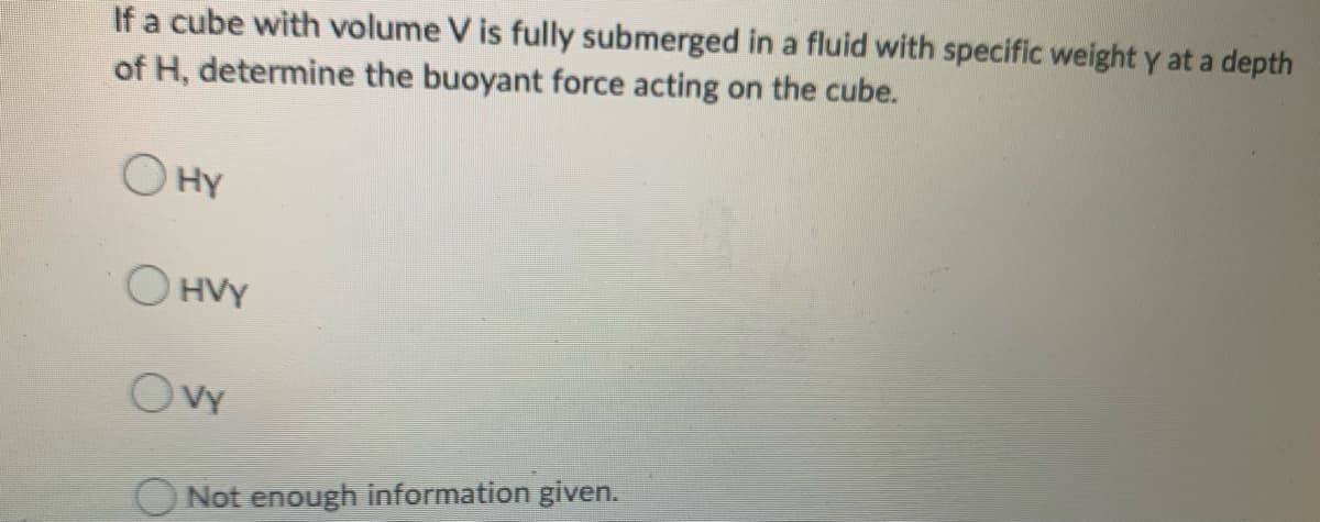 If a cube with volume V is fully submerged in a fluid with specific weight y at a depth
of H, determine the buoyant force acting on the cube.
O HY
O HVY
OVy
Not enough information given.
