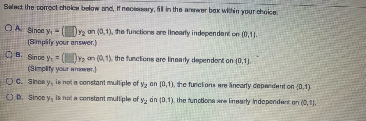 Select the correct choice below and, if necessary, fill in the answer box within your choice.
O A. Since y, = ( D2 on (0,1), the functions are linearly independent on (0,1).
(Simplify your answer.)
O B. Since y, = ( Dy2 on (0,1), the functions are linearly dependent on (0,1).
(Simplify your answer.)
O C. Since y, is not a constant multiple of y2 on (0,1), the functions are linearly dependent on (0,1).
O D. Since y, is not a constant multiple of y, on (0,1), the functions are linearly independent on (0,1).

