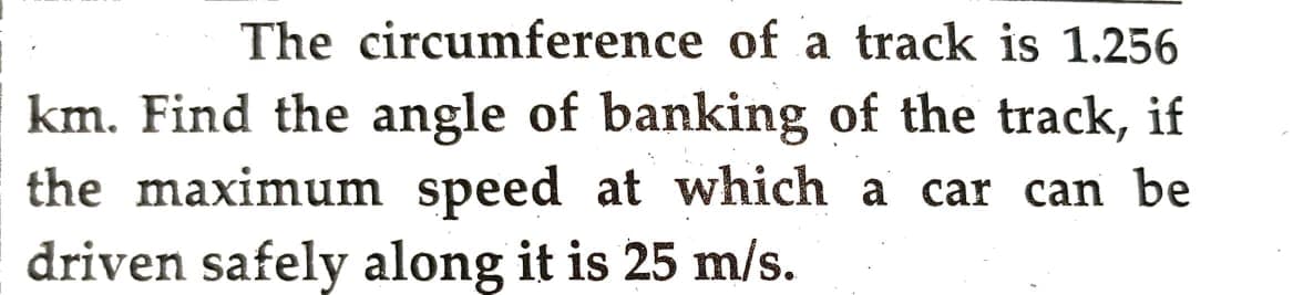 The circumference of a track is 1.256
km. Find the angle of banking of the track, if
the maximum speed at which a car can be
driven safely along it is 25 m/s.