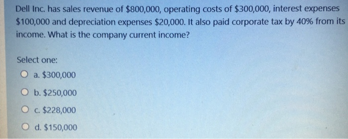 Dell Inc. has sales revenue of $800,000, operating costs of $300,000, interest expenses
$100,000 and depreciation expenses $20,000. It also paid corporate tax by 40% from its
income. What is the company current income?
Select one:
O a. $300,000
O b. $250,000
O c. $228,000
O d. $150,000
