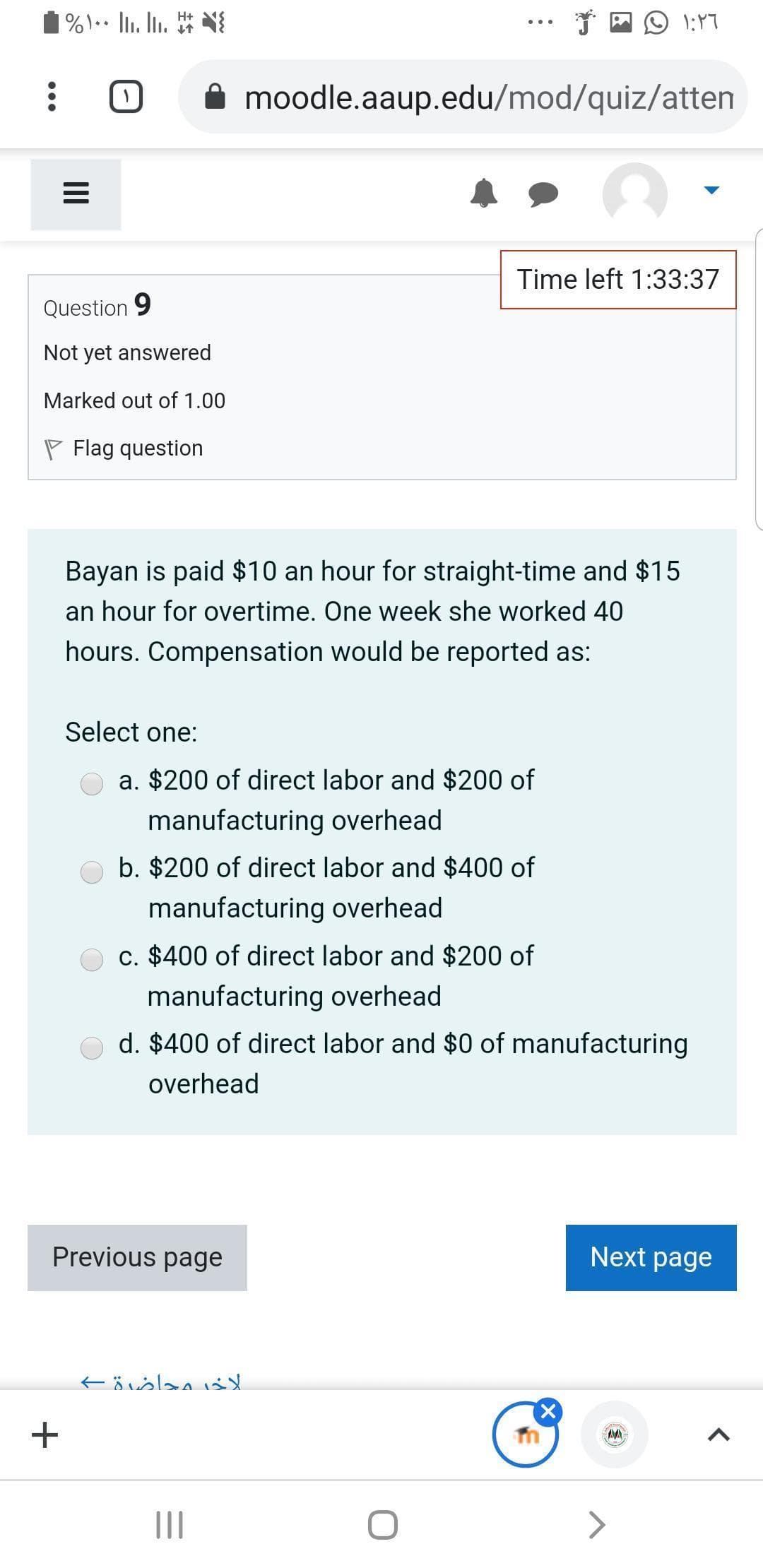 H+
moodle.aaup.edu/mod/quiz/atten
Time left 1:33:37
Question 9
Not yet answered
Marked out of 1.00
P Flag question
Bayan is paid $10 an hour for straight-time and $15
an hour for overtime. One week she worked 40
hours. Compensation would be reported as:
Select one:
a. $200 of direct labor and $200 of
manufacturing overhead
b. $200 of direct labor and $400 of
manufacturing overhead
c. $400 of direct labor and $200 of
manufacturing overhead
d. $400 of direct labor and $0 of manufacturing
overhead
Previous page
Next page
II
II
