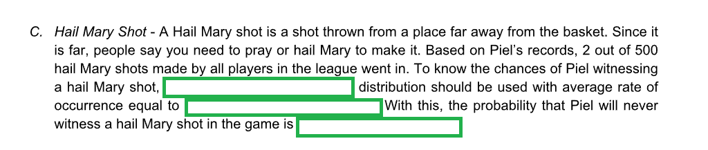 C. Hail Mary Shot - A Hail Mary shot is a shot thrown from a place far away from the basket. Since it
is far, people say you need to pray or hail Mary to make it. Based on Piel's records, 2 out of 500
hail Mary shots made by all players in the league went in. To know the chances of Piel witnessing
a hail Mary shot,
distribution should be used with average rate of
occurrence equal to
With this, the probability that Piel will never
witness a hail Mary shot in the game is