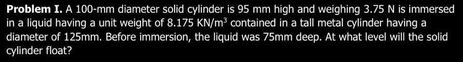 Problem I. A 100-mm diameter solid cylinder is 95 mm high and weighing 3.75 N is immersed
in a liquid having a unit weight of 8.175 KN/m³ contained in a tall metal cylinder having a
diameter of 125mm. Before immersion, the liquid was 75mm deep. At what level will the solid
cylinder float?