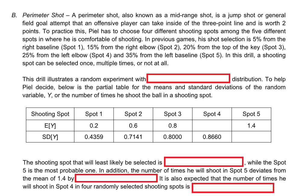 B. Perimeter Shot - A perimeter shot, also known as a mid-range shot, is a jump shot or general
field goal attempt that an offensive player can take inside of the three-point line and is worth 2
points. To practice this, Piel has to choose four different shooting spots among the five different
spots in where he is comfortable of shooting. In previous games, his shot selection is 5% from the
right baseline (Spot 1), 15% from the right elbow (Spot 2), 20% from the top of the key (Spot 3),
25% from the left elbow (Spot 4) and 35% from the left baseline (Spot 5). In this drill, a shooting
spot can be selected once, multiple times, or not at all.
This drill illustrates a random experiment with
distribution. To help
Piel decide, below is the partial table for the means and standard deviations of the random
variable, Y, or the number of times he shoot the ball in a shooting spot.
Shooting Spot
E[Y]
SD[Y]
Spot 1
0.2
0.4359
Spot 2
0.6
0.7141
Spot 3
0.8
0.8000
Spot 4
the mean of 1.4 by
will shoot in Spot 4 in four randomly selected shooting spots is
0.8660
Spot 5
1.4
The shooting spot that will least likely be selected is
while the Spot
5 is the most probable one. In addition, the number of times he will shoot in Spot 5 deviates from
It is also expected that the number of times he