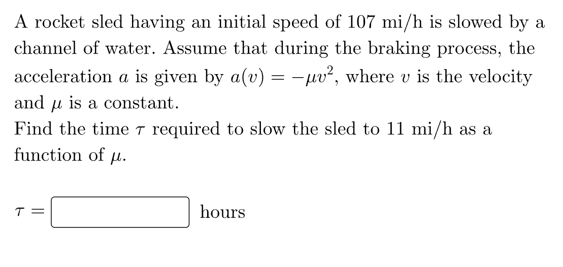 A rocket sled having an initial speed of 107 mi/h is slowed by a
channel of water. Assume that during the braking process, the
acceleration a is given by a(v) = −µμv², where v is the velocity
and is a constant.
Find the time 7 required to slow the sled to 11 mi/h as a
function of µ.
T =
hours