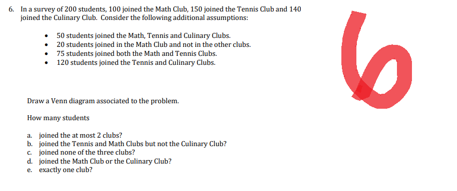 6. In a survey of 200 students, 100 joined the Math Club, 150 joined the Tennis Club and 140
joined the Culinary Club. Consider the following additional assumptions:
•
50 students joined the Math, Tennis and Culinary Clubs.
• 20 students joined in the Math Club and not in the other clubs.
75 students joined both the Math and Tennis Clubs.
120 students joined the Tennis and Culinary Clubs.
Draw a Venn diagram associated to the problem.
How many students
a. joined the at most 2 clubs?
b. joined the Tennis and Math Clubs but not the Culinary Club?
c. joined none of the three clubs?
d. joined the Math Club or the Culinary Club?
e. exactly one club?
6