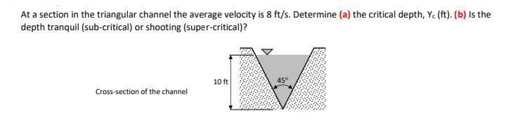 At a section in the triangular channel the average velocity is 8 ft/s. Determine (a) the critical depth, Y. (ft). (b) Is the
depth tranquil (sub-critical) or shooting (super-critical)?
10 ft
45°
Cross-section of the channel