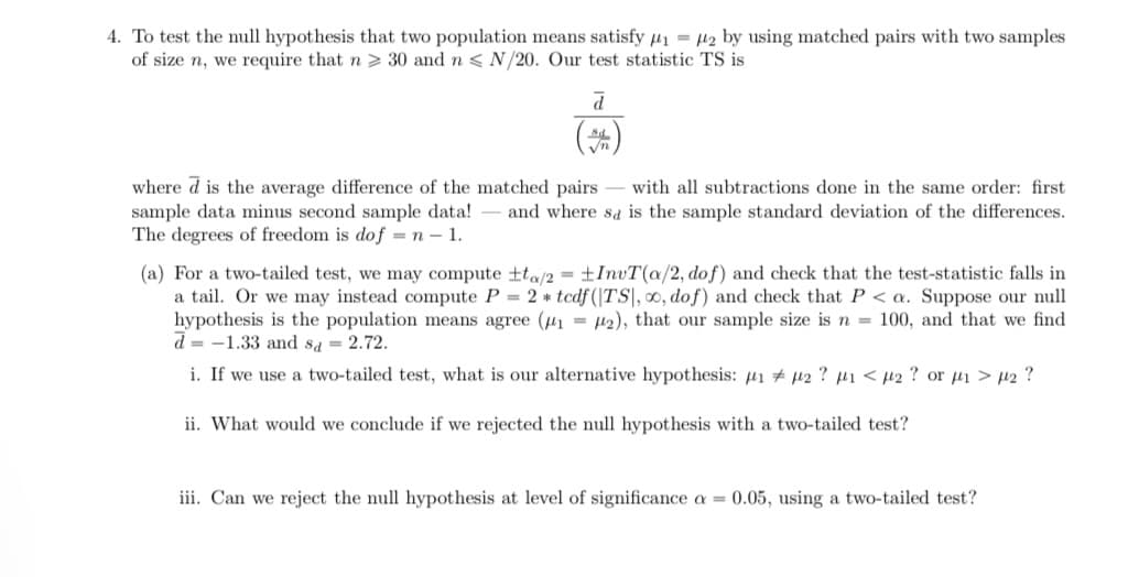 4. To test the null hypothesis that two population means satisfy µ1 = µ2 by using matched pairs with two samples
of size n, we require that n > 30 and n < N/20. Our test statistic TS is
(#)
where d is the average difference of the matched pairs - with all subtractions done in the same order: first
sample data minus second sample data!
The degrees of freedom is do f = n – 1.
and where sa is the sample standard deviation of the differences.
(a) For a two-tailed test, we may compute ±ta/2 = ±InvT(a/2, dof) and check that the test-statistic falls in
a tail. Or we may instead compute P = 2 * tcdf (|TS|, 0, dof) and check that P < a. Suppose our null
hypothesis is the population means agree (u1 = µ2), that our sample size is n = 100, and that we find
d = -1.33 and sa = 2.72.
i. If we use a two-tailed test, what is our alternative hypothesis: µi # µ2 ? µ1 < µ2 ? or µ1 > µ2 ?
ii. What would we conclude if we rejected the null hypothesis with a two-tailed test?
iii. Can we reject the null hypothesis
level of significance a = 0.05, using a two-tailed test?
