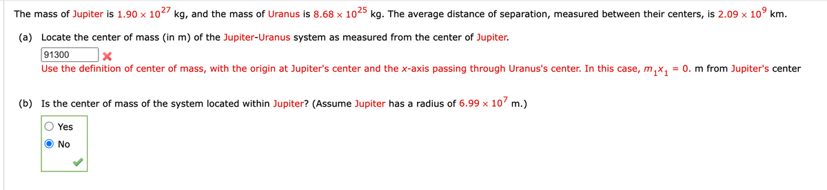 25
The mass of Jupiter is 1.90 × 10²' kg, and the mass of Uranus is 8.68 × 10²º kg. The average distance of separation, measured between their centers, is 2.09 x 10° km.
(a) Locate the center of mass (in m) of the Jupiter-Uranus system as measured from the center of Jupiter.
91300
Use the definition of center of mass, with the origin at Jupiter's center and the x-axis passing through Uranus's center. In this case, m,x,
= 0. m from Jupiter's center
(b) Is the center of mass of the system located within Jupiter? (Assume Jupiter has a radius of 6.99 × 107 m.)
Yes
O No
