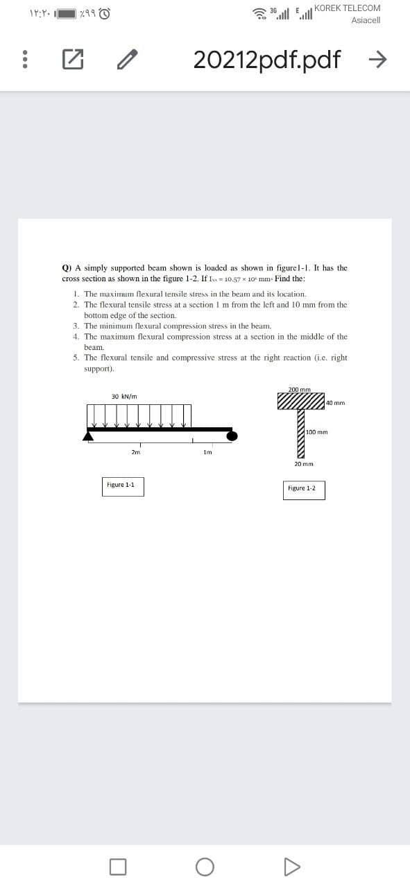 3 36 ull Eull KOREK TELECOM
Asiacell
20212pdf.pdf →
Q) A simply supported beam shown is loaded as shown in figurel-I. It has the
cross section as shown in the figure 1-2. If Is = 10.57 x 10 mm- Find the:
1. The maximum flexural tensile stress in the beam and its location.
2. The flexural tensile stress at a section I m from the left and 10 mm from the
bottom edge of the section.
3. The minimum flexural compression stress in the beam.
4. The maxinum flexural compression stress at a section in the middle of the
beam.
5. The flexural tensile and compressive stress at the right reaction (i.c. right
support).
30 kN/m
40 mm
2m
Figure 1-1
Figure 1-2

