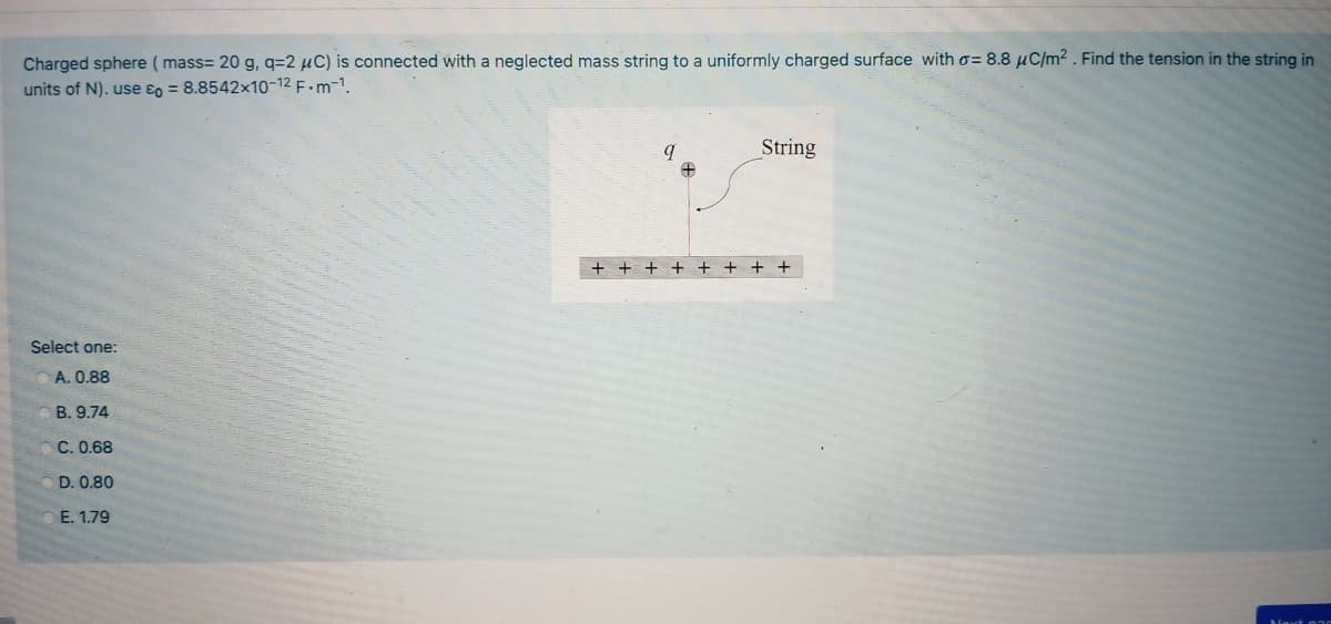 Charged sphere ( mass= 20 g, q=2 µC) is connected with a neglected mass string to a uniformly charged surface with o= 8.8 µC/m² . Find the tension in the string in
units of N). use ɛo = 8.8542x10-12 F.m-1.
String
+ + ++
+ + + +
Select one:
A. 0.88
B. 9.74
C. 0.68
D. 0.80
E. 1.79
