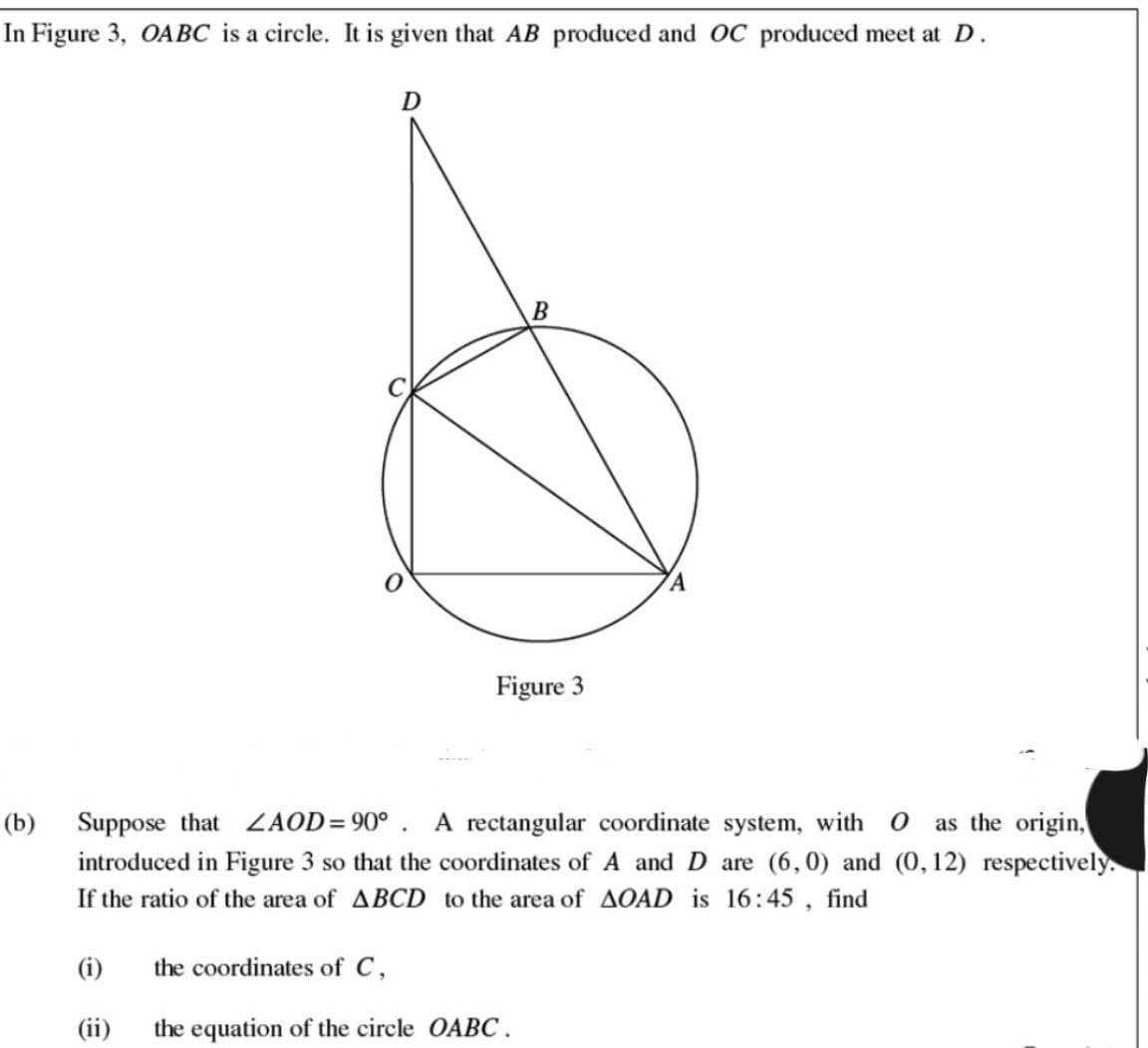 In Figure 3, OABC is a circle. It is given that AB produced and OC produced meet at D.
D
B
Figure 3
A
(b) Suppose that ZAOD=90°. A rectangular coordinate system, with O as the origin,
introduced in Figure 3 so that the coordinates of A and D are (6,0) and (0,12) respectively.
If the ratio of the area of ABCD to the area of AOAD is 16:45, find
(i)
the coordinates of C,
(ii)
the equation of the circle OABC.