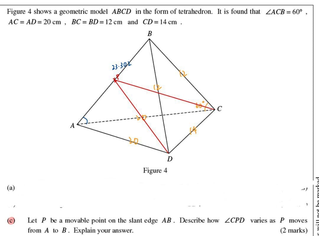 C
e
Figure 4 shows a geometric model ABCD in the form of tetrahedron. It is found that ZACB = 60°
AC AD 20 cm, BC= BD = 12 cm and CD = 14 cm.
B
23-302
A
ཤ་
D
Figure 4
Let P be a movable point on the slant edge AB. Describe how LCPD varies as P moves
from A to B. Explain your answer.
(2 marks)
)
s will not be mark
"