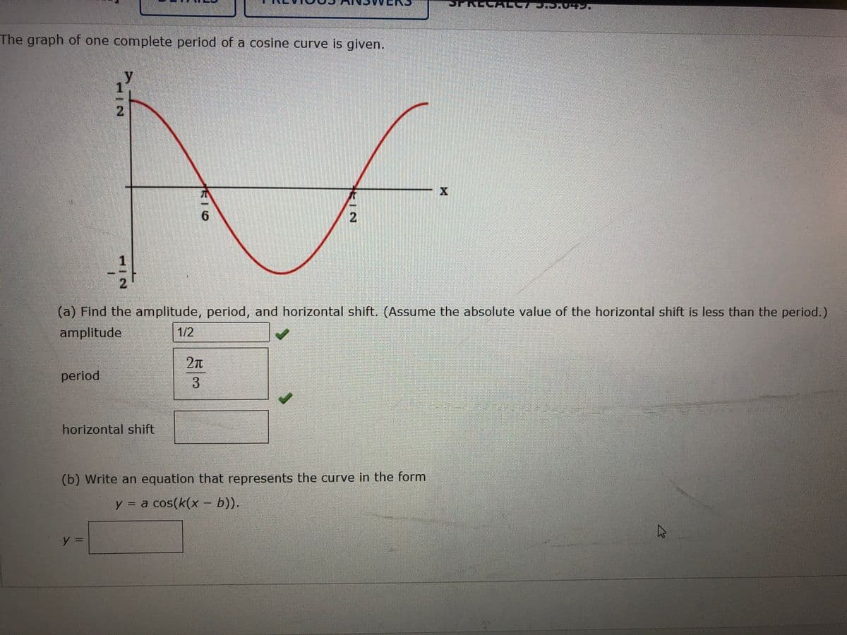 The graph of one complete period of a cosine curve is given.
2.
(a) Find the amplitude, period, and horizontal shift. (Assume the absolute value of the horizontal shift is less than the period.)
amplitude
1/2
2n
3
period
horizontal shift
(b) Write an equation that represents the curve in the form
y = a cos(k(x – b)).
112
