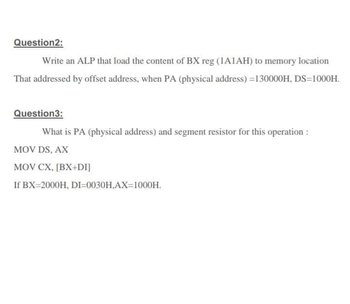 Question2:
Write an ALP that load the content of BX reg (1A1AH) to memory location
That addressed by offset address, when PA (physical address) =130000H, DS=1000H.
Question3:
What is PA (physical address) and segment resistor for this operation :
MOV DS, AX
MOV CX, [BX+DI]
If BX=2000H, DI=0030H,AX-1000H.
