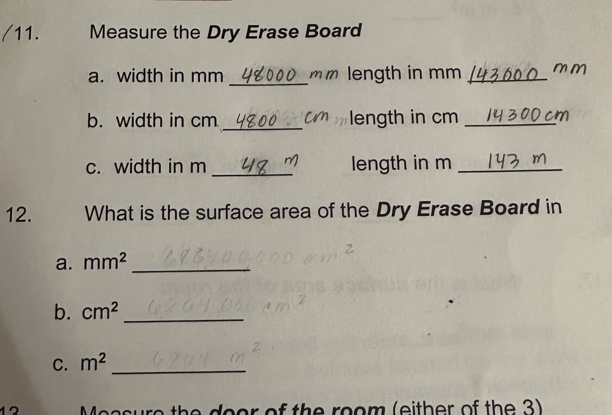 /11.
12.
13
Measure the Dry Erase Board
a. width in mm 48000 mm length in mm 143000
b. width in cm
4800 cm
length in cm
c. width in m
48 m
length in m
143 m
What is the surface area of the Dry Erase Board in
a. mm²
626700,000 mm ²
b. cm² 04.000 am
c. m² 6274 mi
mm
14300cm
Moasure the door of the room (either of the 3)