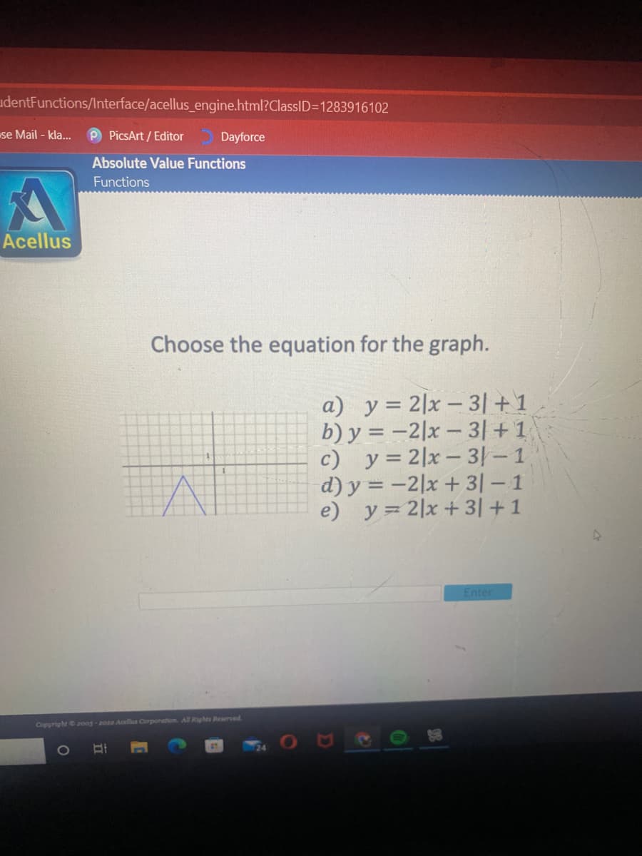 udentFunctions/lnterface/acellus_engine.html?ClassID=1283916102
se Mail - kla...
P PicsArt / Editor
Dayforce
Absolute Value Functions
Functions
Acellus
Choose the equation for the graph.
a) y= 2|x – 3| +1
b) y = –2|x – 3|+1
c) y = 2|x – 31– 1
d) y = -2|x + 3| – 1
e) y= 2|x+ 3| +1
Enter
Copyrighte2oog-20 Acels Corporation All Rights Reserved
