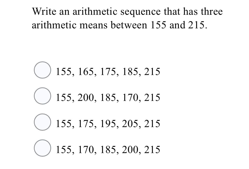 Write an arithmetic sequence that has three
arithmetic means between 155 and 215.
O 155, 165, 175, 185, 215
155, 200, 185, 170, 215
O 155, 175, 195, 205, 215
155, 170, 185, 200, 215
