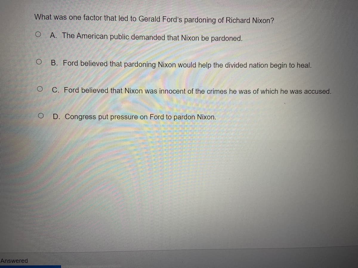 What was one factor that led to Gerald Ford's pardoning of Richard Nixon?
A. The American public demanded that Nixon be pardoned.
B. Ford believed that pardoning Nixon would help the divided nation begin to heal.
C. Ford believed that Nixon was innocent of the crimes he was of which he was accused.
D. Congress put pressure on Ford to pardon Nixon.
Answered
