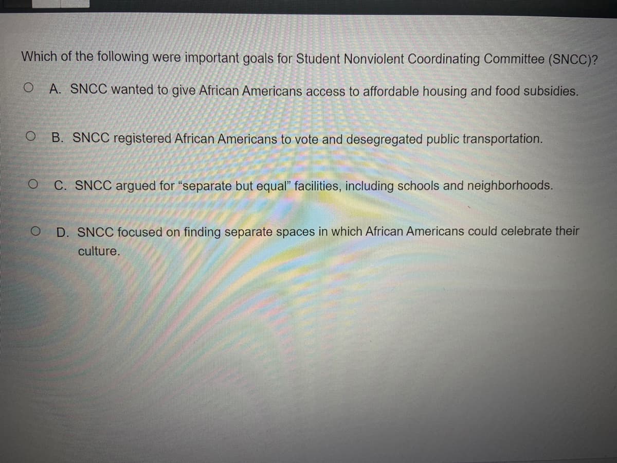 Which of the following were important goals for Student Nonviolent Coordinating Committee (SNCC)?
A. SNCC wanted to give African Americans access to affordable housing and food subsidies.
B. SNCC registered African Americans to vote and desegregated public transportation.
C. SNCC argued for "separate but equal" facilities, including schools and neighborhoods.
D. SNCC focused on finding separate spaces in which African Americans could celebrate their
culture.
