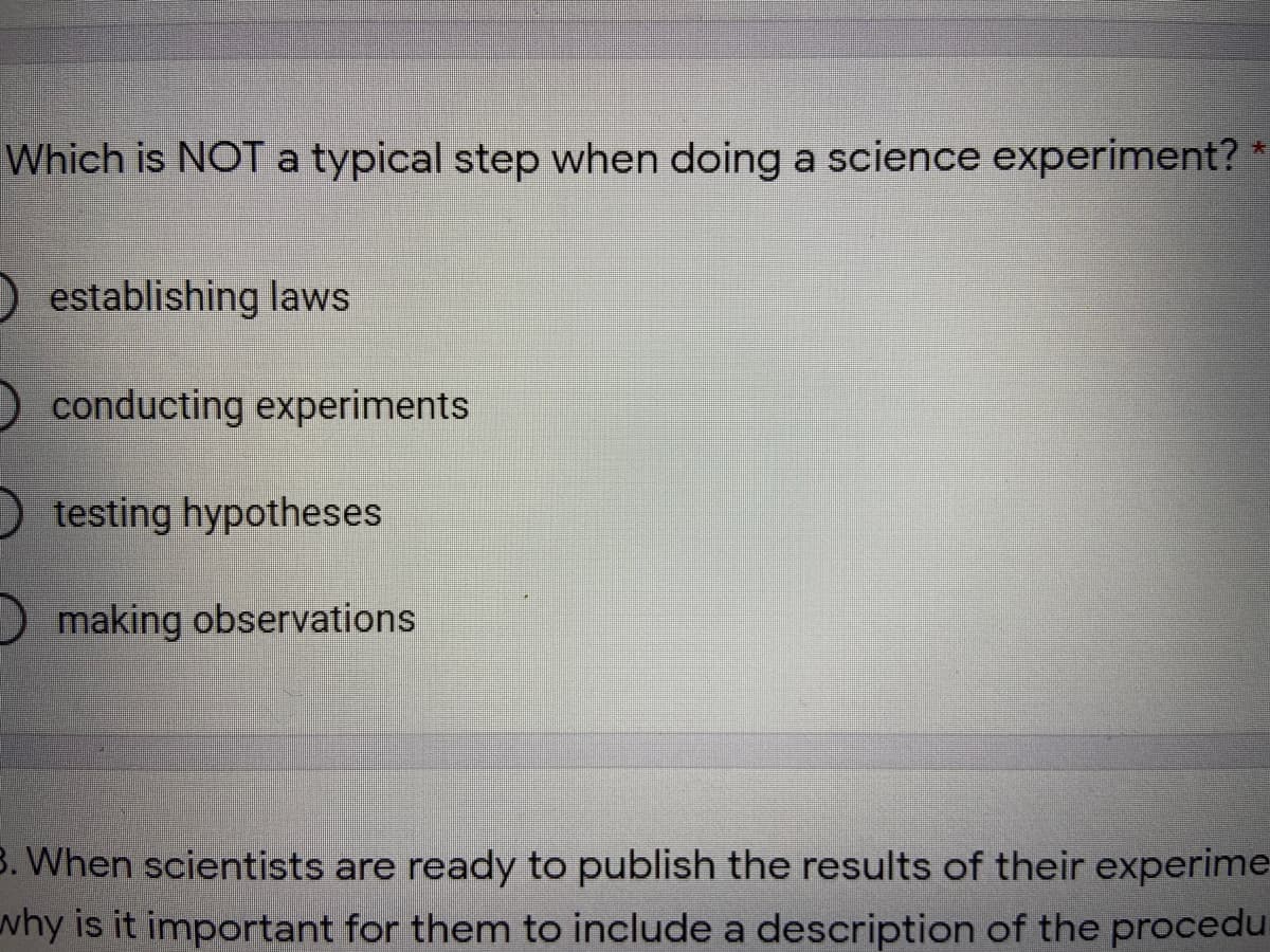 Which is NOT a typical step when doing a science experiment? *
O establishing laws
O conducting experiments
O testing hypotheses
Omaking observations
3. When scientists are ready to publish the results of their experime
why is it important for them to include a description of the procedu
