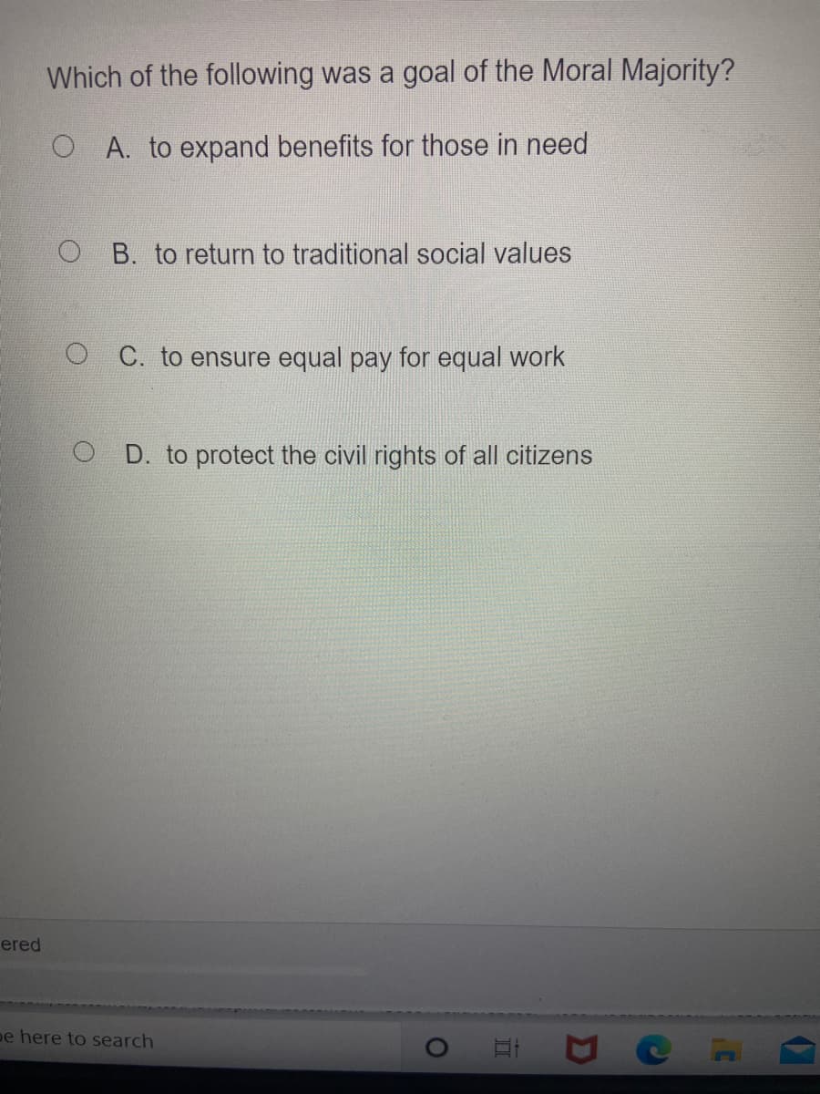 Which of the following was a goal of the Moral Majority?
O A. to expand benefits for those in need
O B. to return to traditional social values
O C. to ensure equal pay for equal work
D. to protect the civil rights of all citizens
ered
pe here to search
