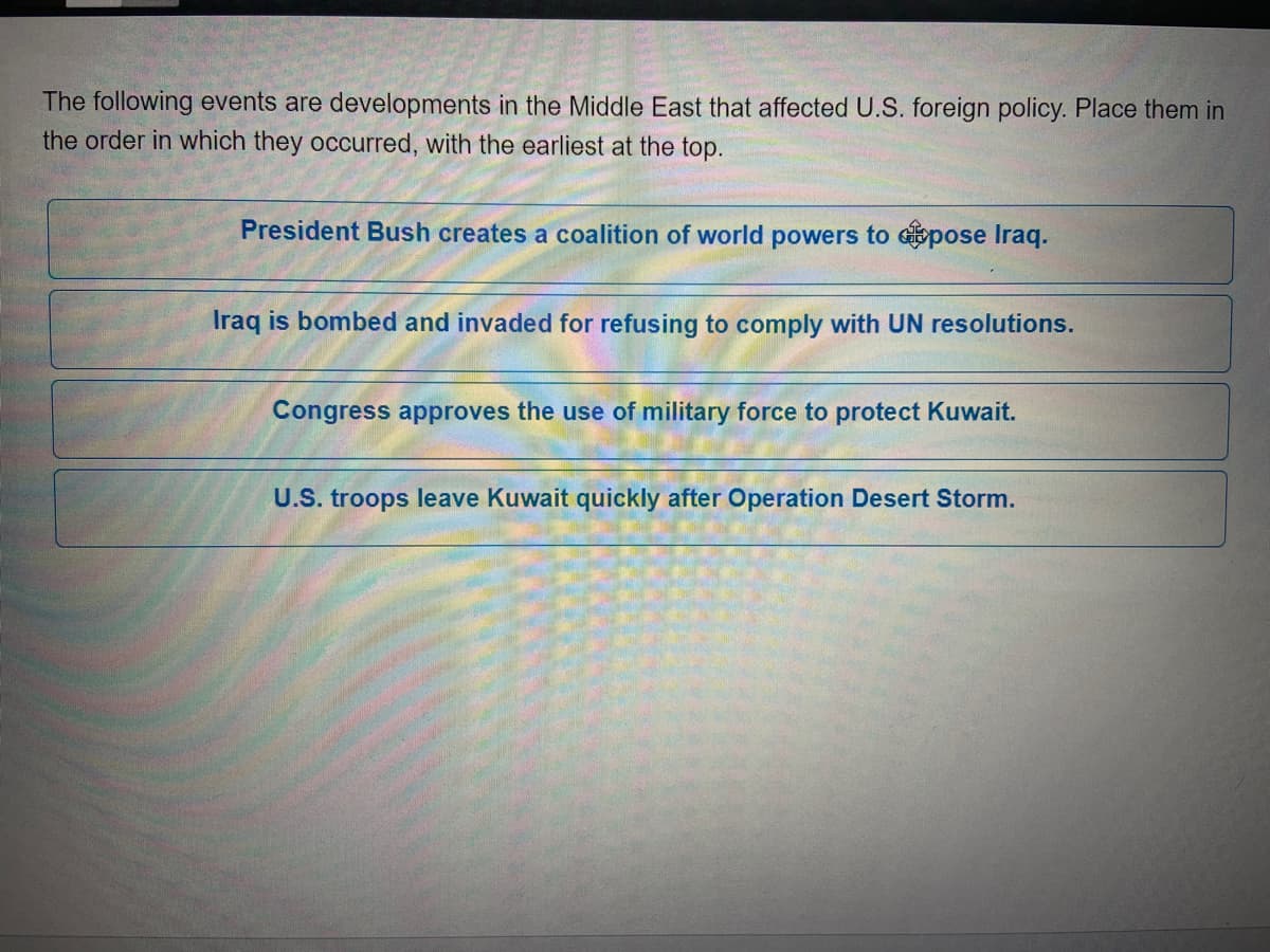 The following events are developments in the Middle East that affected U.S. foreign policy. Place them in
the order in which they occurred, with the earliest at the top.
President Bush creates a coalition of world powers to Gpose Iraq.
Iraq is bombed and invaded for refusing to comply with UN resolutions.
Congress approves the use of military force to protect Kuwait.
U.S. troops leave Kuwait quickly after Operation Desert Storm.
