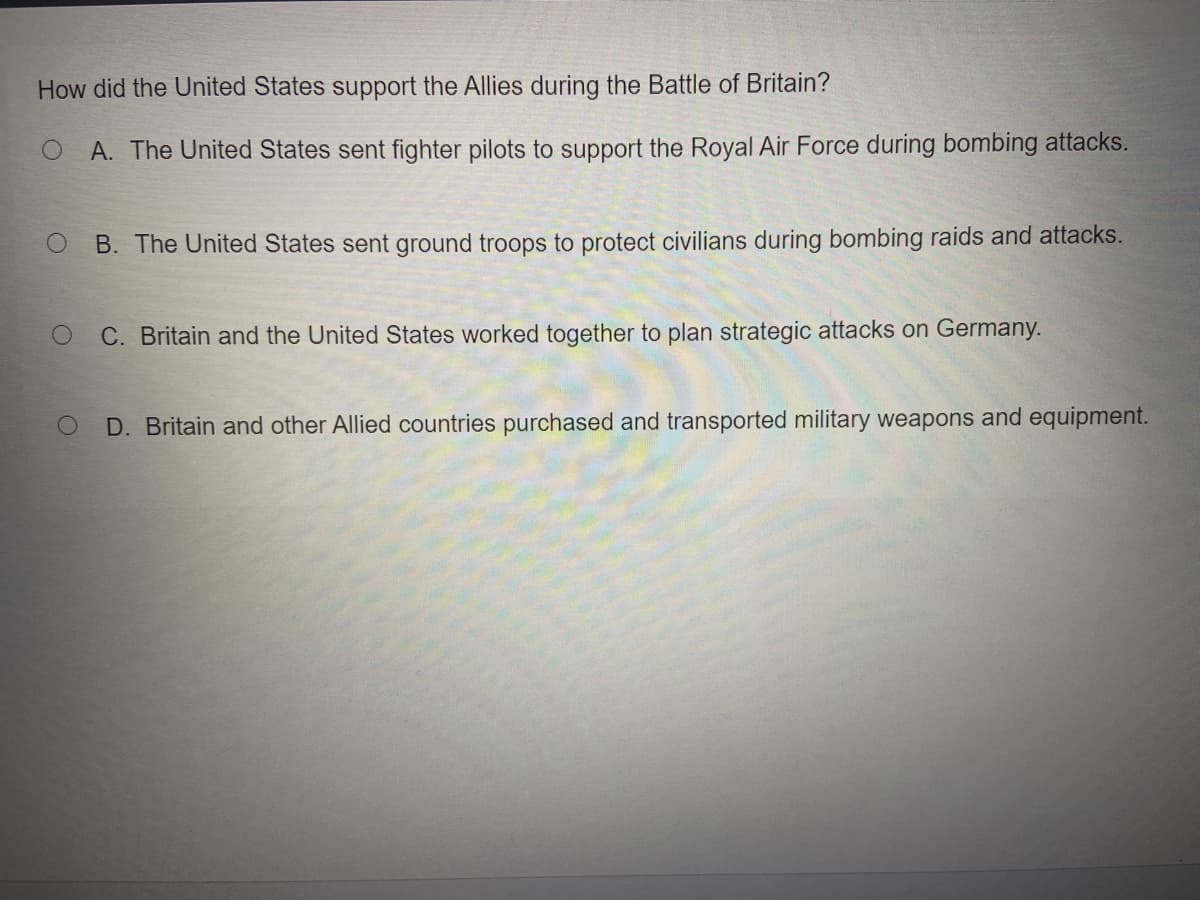 How did the United States support the Allies during the Battle of Britain?
A. The United States sent fighter pilots to support the Royal Air Force during bombing attacks.
B. The United States sent ground troops to protect civilians during bombing raids and attacks.
C. Britain and the United States worked together to plan strategic attacks on Germany.
D. Britain and other Allied countries purchased and transported military weapons and equipment.
