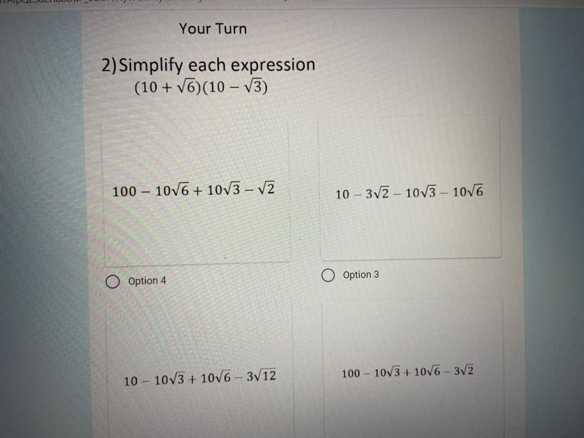 Your Turn
2) Simplify each expression
(10 + v6) (10 – V3)
100 – 10v6 + 10/3 – V2
10 – 3v2 - 10V3 – 10v6
O Option 4
Option 3
10 10V3 + 10V6 - 3V12
100 – 10v3 + 10v6- 3V2
