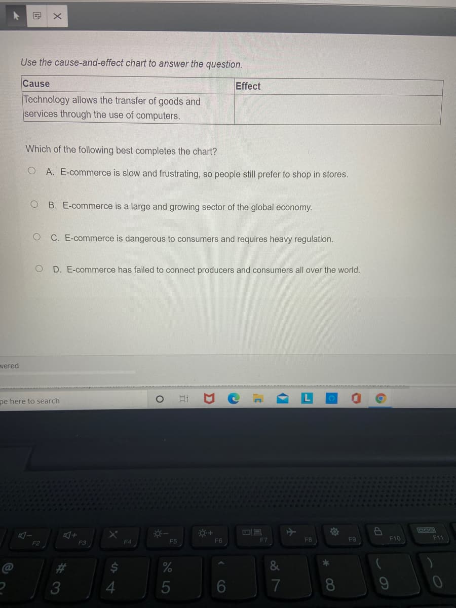 Use the cause-and-effect chart to answer the question.
Cause
Effect
Technology allows the transfer of goods and
services through the use of computers.
Which of the following best completes the chart?
O A. E-commerce is slow and frustrating, so people still prefer to shop in stores.
B. E-commerce is a large and growing sector of the global economy.
C. E-commerce is dangerous to consumers and requires heavy regulation.
D. E-commerce has failed to connect producers and consumers all over the world.
wered
pe here to search
F6
F7
F8
F9
F10
F11
F2
F3
F4
F5
&
%23
3
4.
7
60
立
