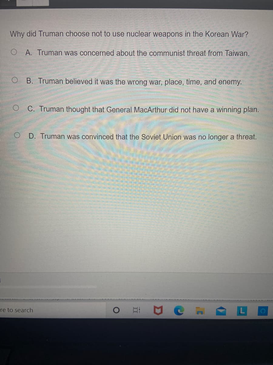 Why did Truman choose not to use nuclear weapons in the Korean War?
O.
A. Truman was concerned about the communist threat from Taiwan.
B. Truman believed it was the wrong war, place, time, and enemy.
C. Truman thought that General MacArthur did not have a winning plan.
D. Truman was convinced that the Soviet Union was no longer a threat.
re to search
