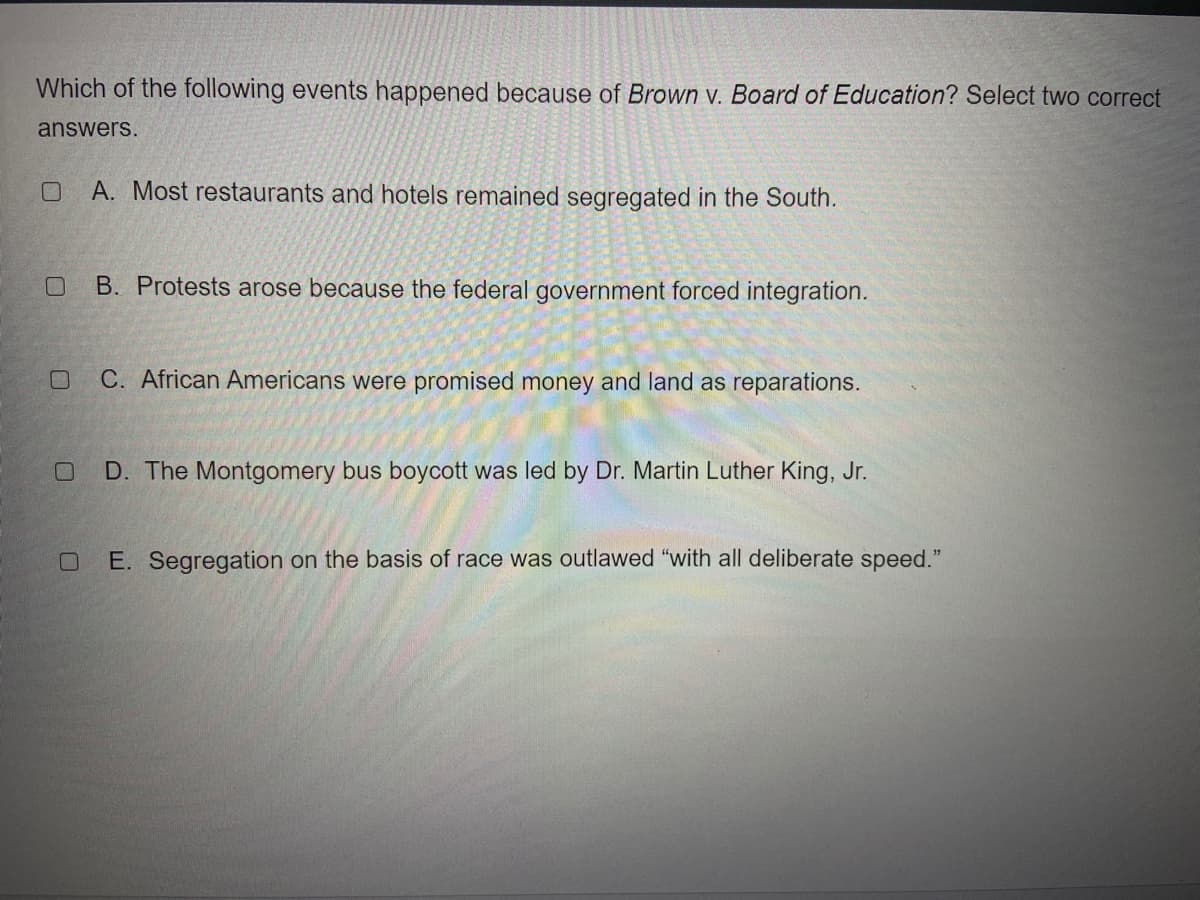 Which of the following events happened because of Brown v. Board of Education? Select two correct
answers.
A. Most restaurants and hotels remained segregated in the South.
B. Protests arose because the federal government forced integration.
C. African Americans were promised money and land as reparations.
D. The Montgomery bus boycott was led by Dr. Martin Luther King, Jr.
E. Segregation on the basis of race was outlawed "with all deliberate speed."
