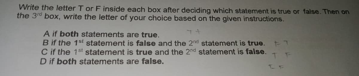 Write the letter T or F inside each box after deciding which statement is true or false. Then on
the 3rd box, write the letter of your choice based on the given instructions.
A if both statements are true.
B if the 1st statement is false and the 2nd statement is true.
C if the 1st statement is true and the 2nd statement is false.
D if both statements are false.
T F
