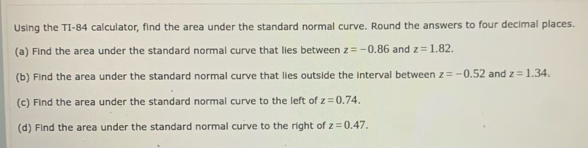 Using the TI-84 calculator, find the area under the standard normal curve. Round the answers to four decimal places.
(a) Find the area under the standard normal curve that lies between z=-0.86 and z=1.82.
(b) Find the area under the standard normal curve that lies outside the interval between z=-0.52 and z= 1.34.
(c) Find the area under the standard normal curve to the left of z= 0.74.
(d) Find the area under the standard normal curve to the right of z = 0.47.
