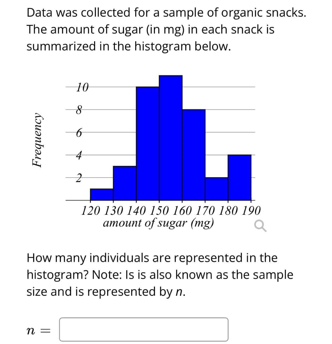 Data was collected for a sample of organic snacks.
The amount of sugar (in mg) in each snack is
summarized in the histogram below.
10
120 130 140 150 160 170 180 190
amount of sugar (mg)
How many individuals are represented in the
histogram? Note: Is is also known as the sample
size and is represented by n.
n =
Frequency
