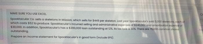 MAKE SURE YOU USE EXCEL
Spooktacular Co. sells a skeletons in Mission, which sells for $449 per skeleton. Last year Spooktacular's sold 5,000 skeletons, each of
which costs $52 to produce. Spooktacular's incurred selling and administrative expenses of $240,000 and amortization expense of
$30,000. In addition, Spooktacular's has a $200,000 loan outstanding at 12%. Its tax rate is 30%. There are 75,000 common shares
outstanding.
Prepare an income statement for Spooktacular's in good form (include EPS).
Qu
Fin