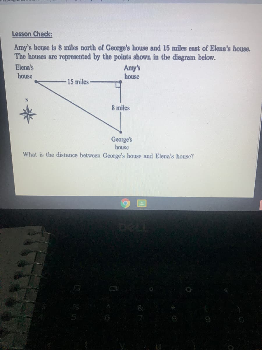 Lesson Check:
Amy's house is 8 miles north of George's house and 15 miles east of Elena's house.
The houses are represented by the points shown in the diagram below.
Amy's
house
Elena's
house
15 miles
8 miles
George's
house
What is the distance between George's house and Elena's house?
