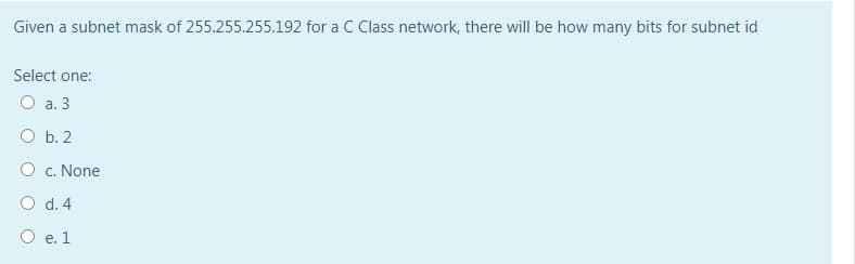 Given a subnet mask of 255.255.255.192 for a C Class network, there will be how many bits for subnet id
Select one:
O a. 3
O b. 2
O c. None
O d. 4
O e. 1
