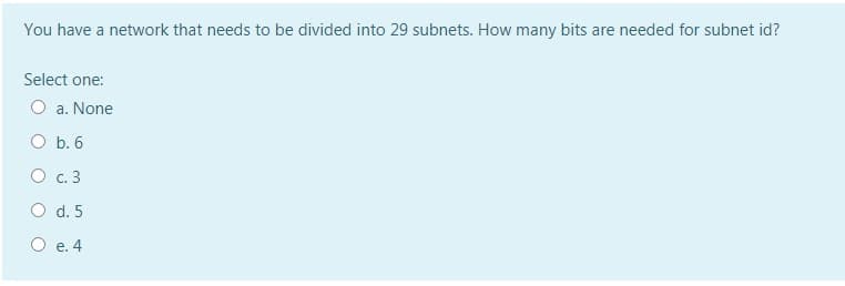 You have a network that needs to be divided into 29 subnets. How many bits are needed for subnet id?
Select one:
a. None
O b. 6
O c. 3
O d. 5
O e. 4

